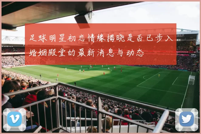 足球明星初恋情缘揭晓是否已步入婚姻殿堂的最新消息与动态