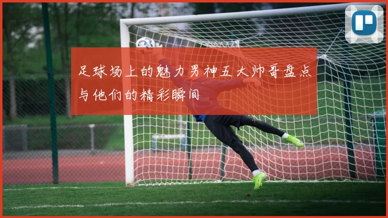 足球场上的魅力男神五大帅哥盘点与他们的精彩瞬间