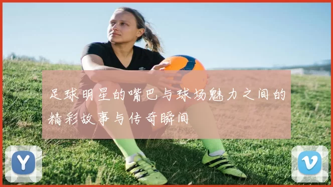 足球明星的嘴巴与球场魅力之间的精彩故事与传奇瞬间
