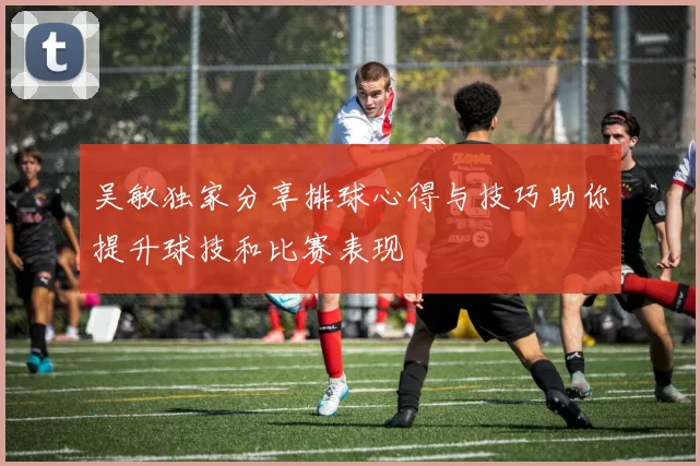 吴敏独家分享排球心得与技巧助你提升球技和比赛表现