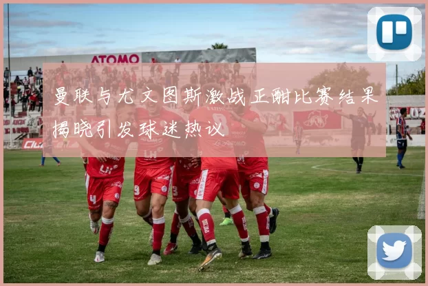 曼联与尤文图斯激战正酣比赛结果揭晓引发球迷热议