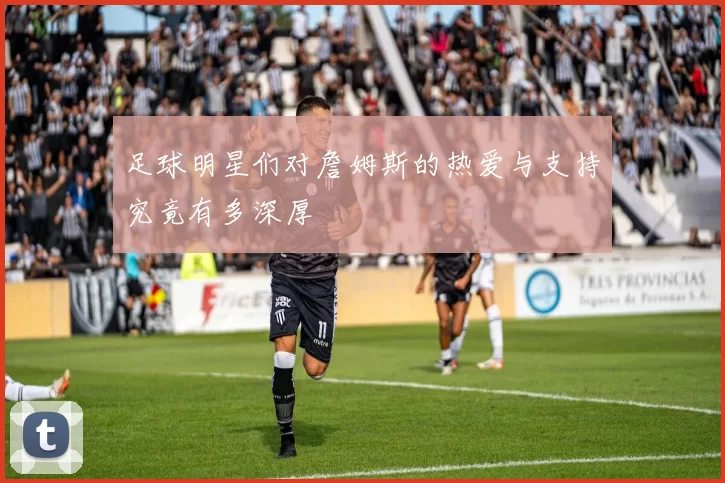 足球明星们对詹姆斯的热爱与支持究竟有多深厚