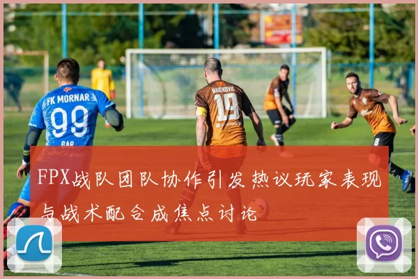 FPX战队团队协作引发热议玩家表现与战术配合成焦点讨论