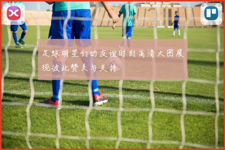 足球明星们的友谊时刻高清大图展现彼此赞美与支持