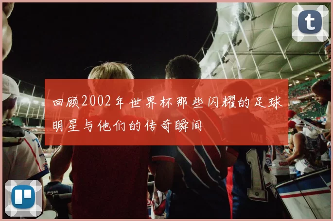 回顾2002年世界杯那些闪耀的足球明星与他们的传奇瞬间