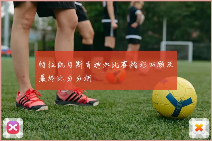 特拉凯与斯肯迪加比赛精彩回顾及最终比分分析