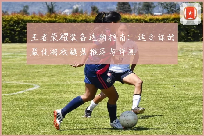 王者荣耀装备选购指南：适合你的最佳游戏键盘推荐与评测