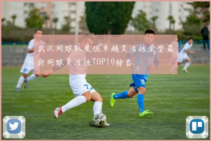 武汉网球队展现卓越灵活性荣登最新网球灵活性TOP10榜首