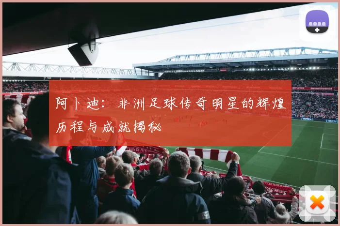 阿卜迪：非洲足球传奇明星的辉煌历程与成就揭秘
