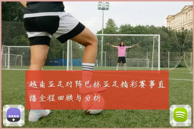 越南亚足对阵巴林亚足精彩赛事直播全程回顾与分析