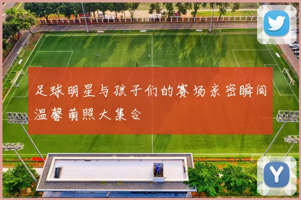 足球明星与孩子们的赛场亲密瞬间温馨萌照大集合
