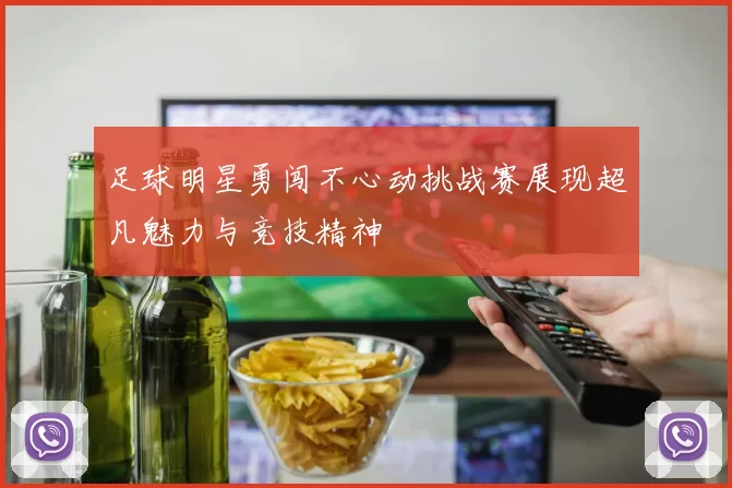 足球明星勇闯不心动挑战赛展现超凡魅力与竞技精神