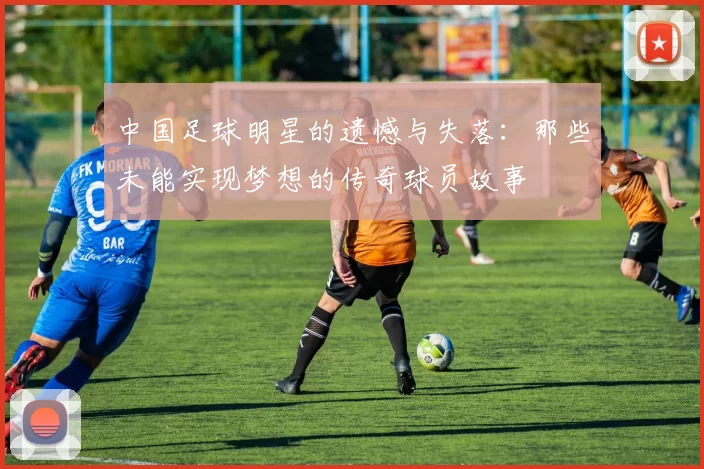 中国足球明星的遗憾与失落：那些未能实现梦想的传奇球员故事