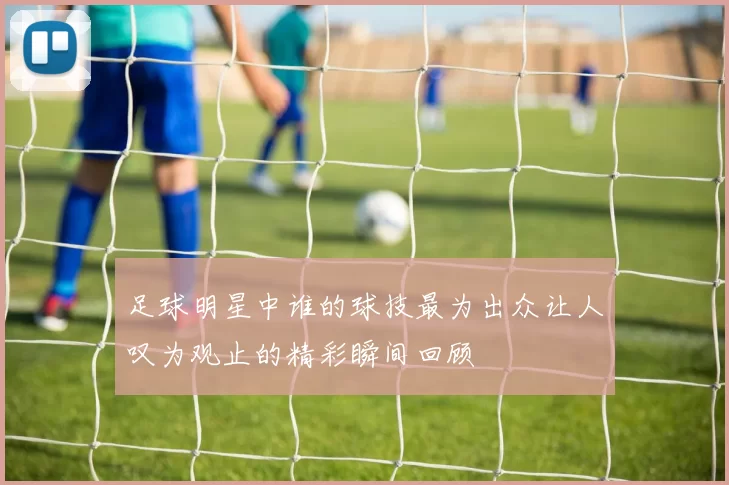 足球明星中谁的球技最为出众让人叹为观止的精彩瞬间回顾