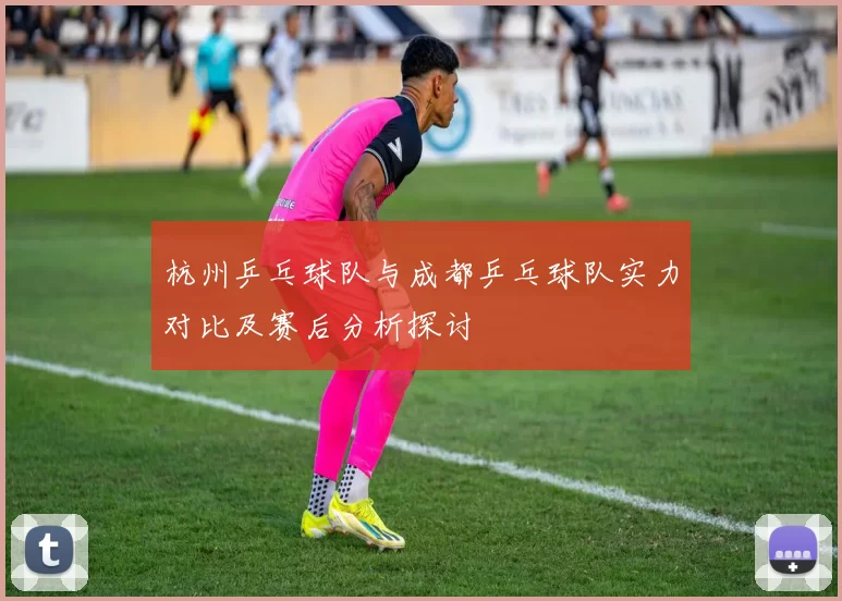 杭州乒乓球队与成都乒乓球队实力对比及赛后分析探讨