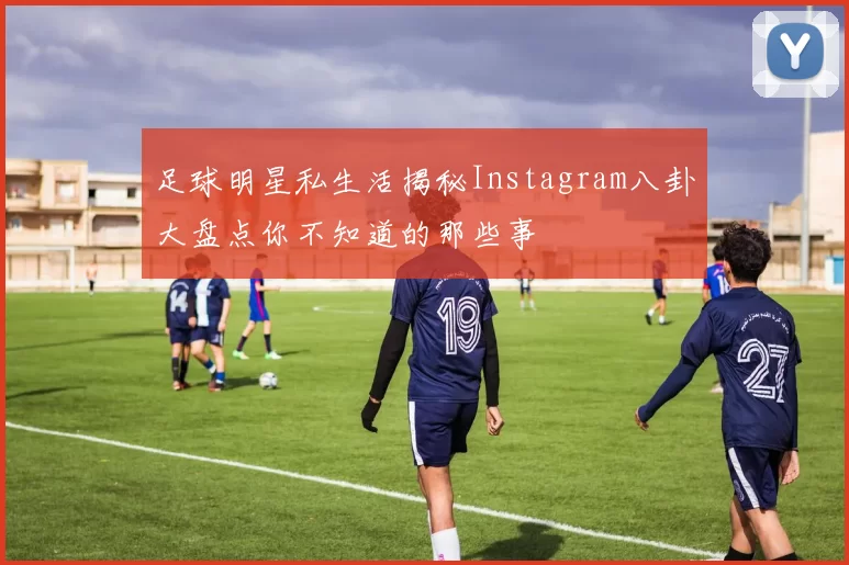 足球明星私生活揭秘Instagram八卦大盘点你不知道的那些事