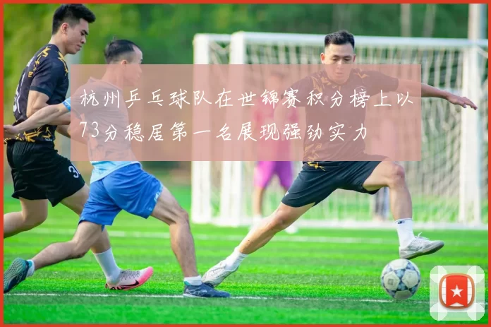杭州乒乓球队在世锦赛积分榜上以73分稳居第一名展现强劲实力