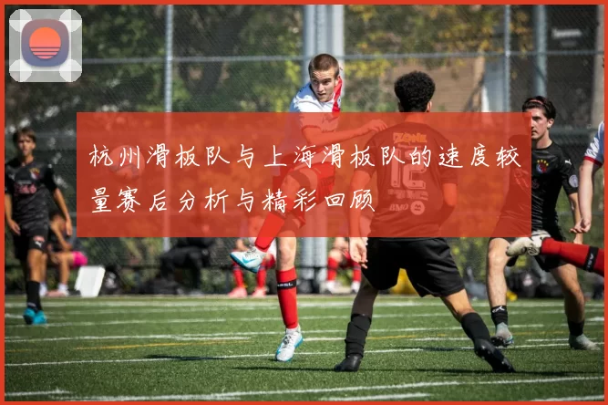 杭州滑板队与上海滑板队的速度较量赛后分析与精彩回顾