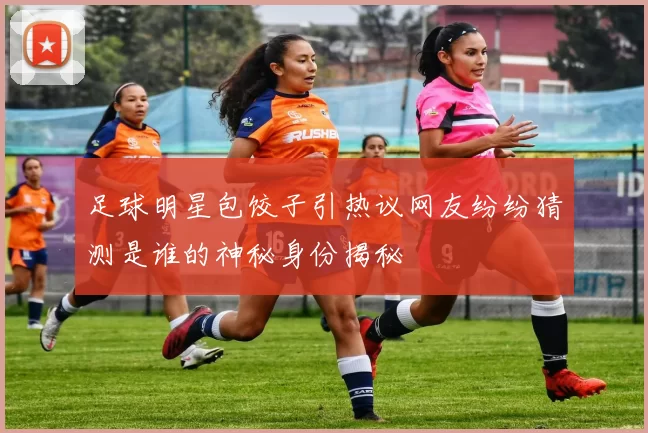 足球明星包饺子引热议网友纷纷猜测是谁的神秘身份揭秘