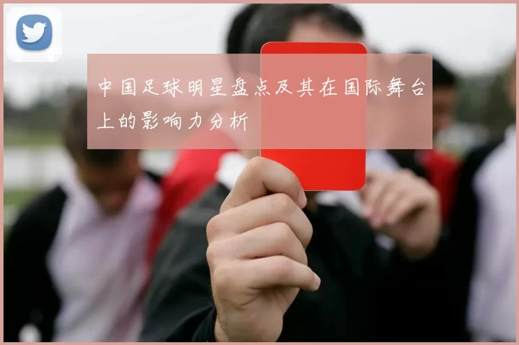 中国足球明星盘点及其在国际舞台上的影响力分析